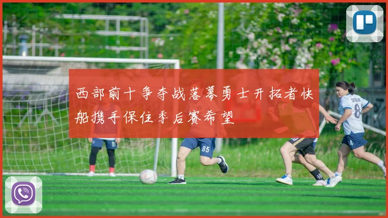 西部前十争夺战落幕勇士开拓者快船携手保住季后赛希望