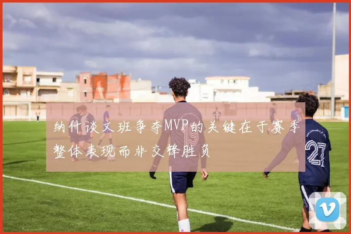 纳什谈文班争夺MVP的关键在于赛季整体表现而非交锋胜负