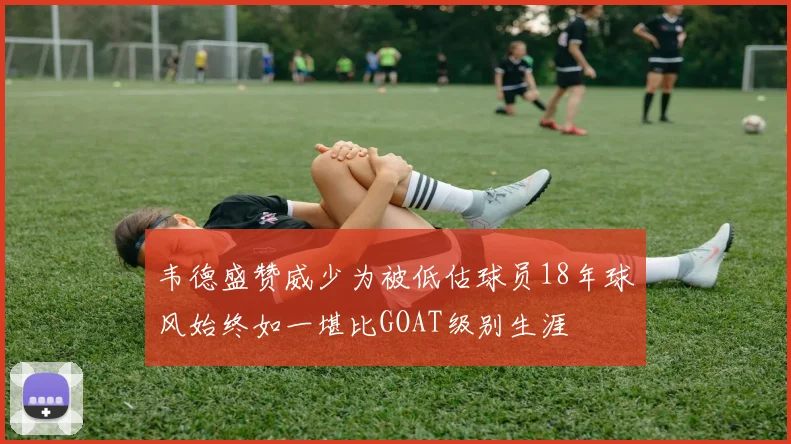 韦德盛赞威少为被低估球员18年球风始终如一堪比GOAT级别生涯