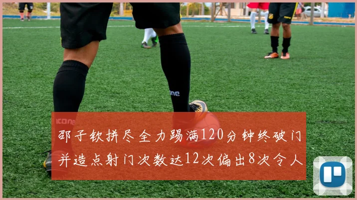 邵子钦拼尽全力踢满120分钟终破门并造点射门次数达12次偏出8次令人惋惜