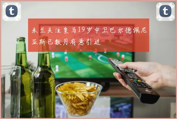 米兰关注皇马19岁中卫巴尔德佩尼亚斯已数月有意引进