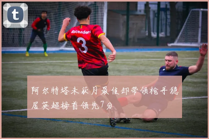 阿尔特塔未获月最佳却带领枪手稳居英超榜首领先7分