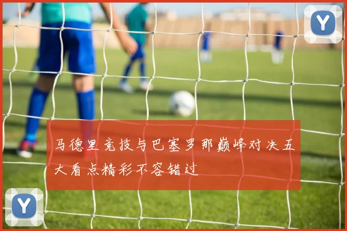 马德里竞技与巴塞罗那巅峰对决五大看点精彩不容错过