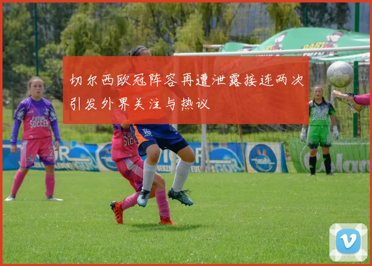 切尔西欧冠阵容再遭泄露接连两次引发外界关注与热议
