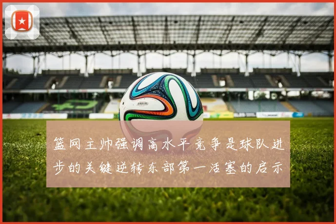 篮网主帅强调高水平竞争是球队进步的关键逆转东部第一活塞的启示