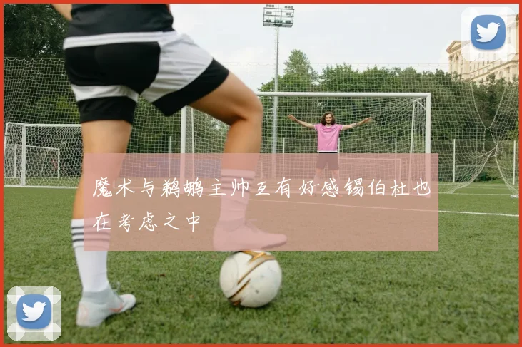 魔术与鹈鹕主帅互有好感锡伯杜也在考虑之中