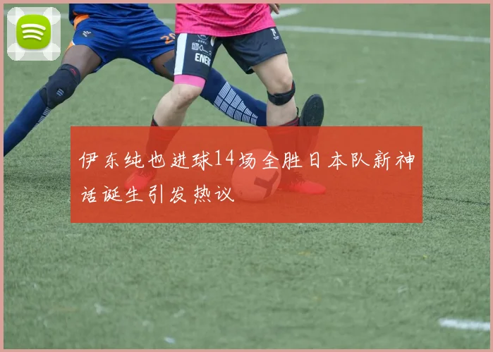 伊东纯也进球14场全胜日本队新神话诞生引发热议