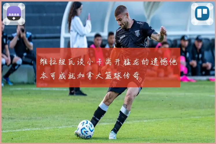 维拉纽瓦谈小卡离开猛龙的遗憾他本可成就加拿大篮球传奇