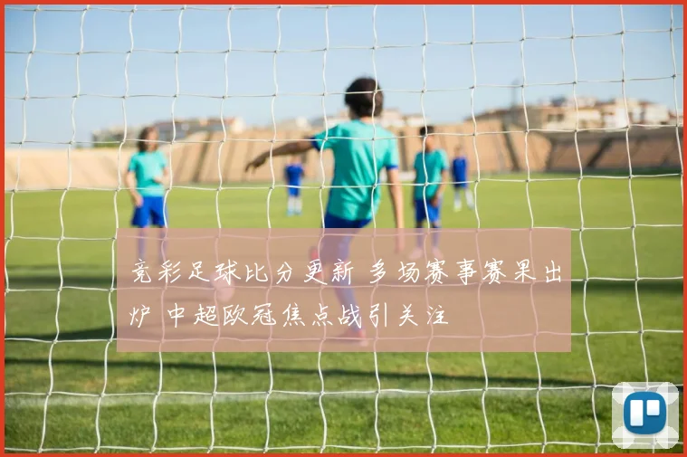 竞彩足球比分更新 多场赛事赛果出炉 中超欧冠焦点战引关注