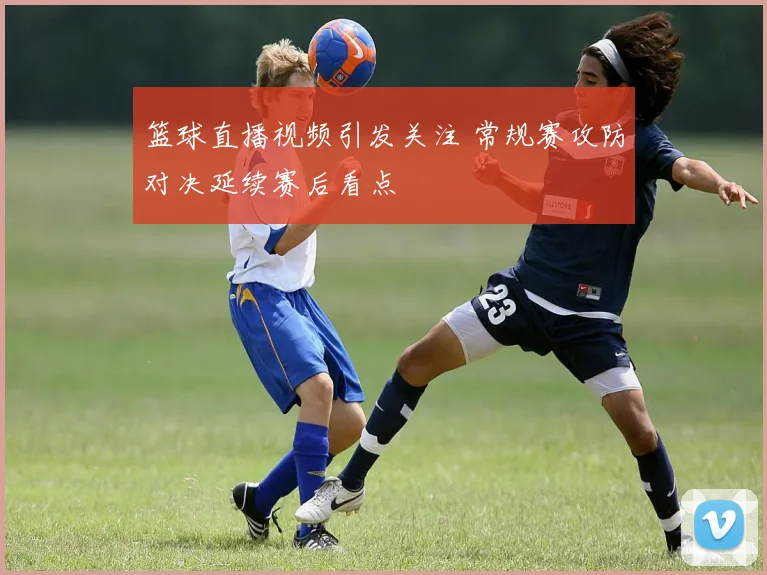 篮球直播视频引发关注 常规赛攻防对决延续赛后看点